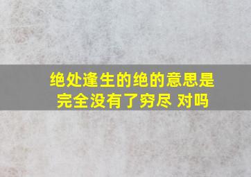 绝处逢生的绝的意思是 完全没有了穷尽 对吗